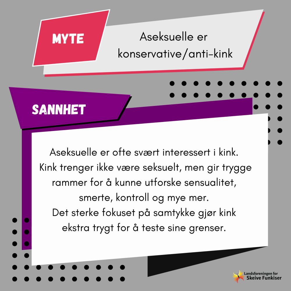Myte: Aseksuelle er konservative/anti-kink. Sannhet: Aseksuelle er ofte svært interessert i kink. Kink trenger ikke være seksuelt, men gir trygge rammer for å kunne utforske seksualitet, smerte, kontroll og mye mer. Det sterke fokuset på samtykke gjør kink ekstra trygt for å teste sine grenser.
