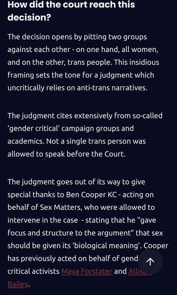 How did the court reach this decision?

The decision opens by pitting two groups against each other - on one hand, all women, and on the other, trans people. This insidious framing sets the tone for a judgment which uncritically relies on anti-trans narratives. 

The judgment cites extensively from so-called ‘gender critical’ campaign groups and academics. Not a single trans person was allowed to speak before the Court. 

The judgment goes out of its way to give special thanks to Ben Cooper KC - acting on behalf of Sex Matters, who were allowed to intervene in the case  - stating that he “gave focus and structure to the argument” that sex should be given its ‘biological meaning’. Cooper has previously acted on behalf of gender critical activists Maya Forstater and Allison Bailey. 