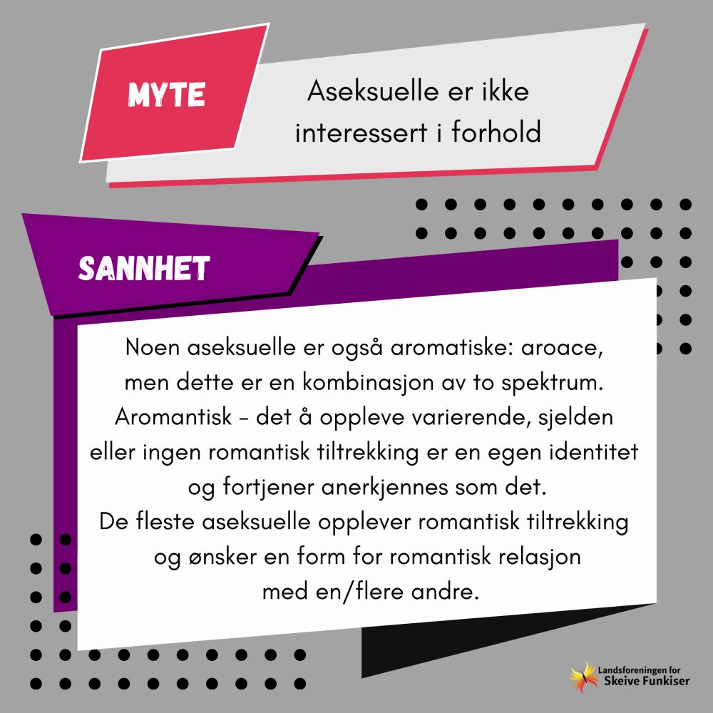 Myte: Aseksuelle er ikke interessert i forhold. Sannhet: noen aseksuelle er også aromantiske: aroace, men dette er en kombinasjon av to spektrum. Aromantisk - det å oppleve varierende, sjelden eller ingen romantisk tiltrekning er en egen identitet og fortjener anerkjennes som det. De fleste aseksuelle opplever romantisk tiltrekking og ønsker en form for romantisk relasjon med en/flere andre.
