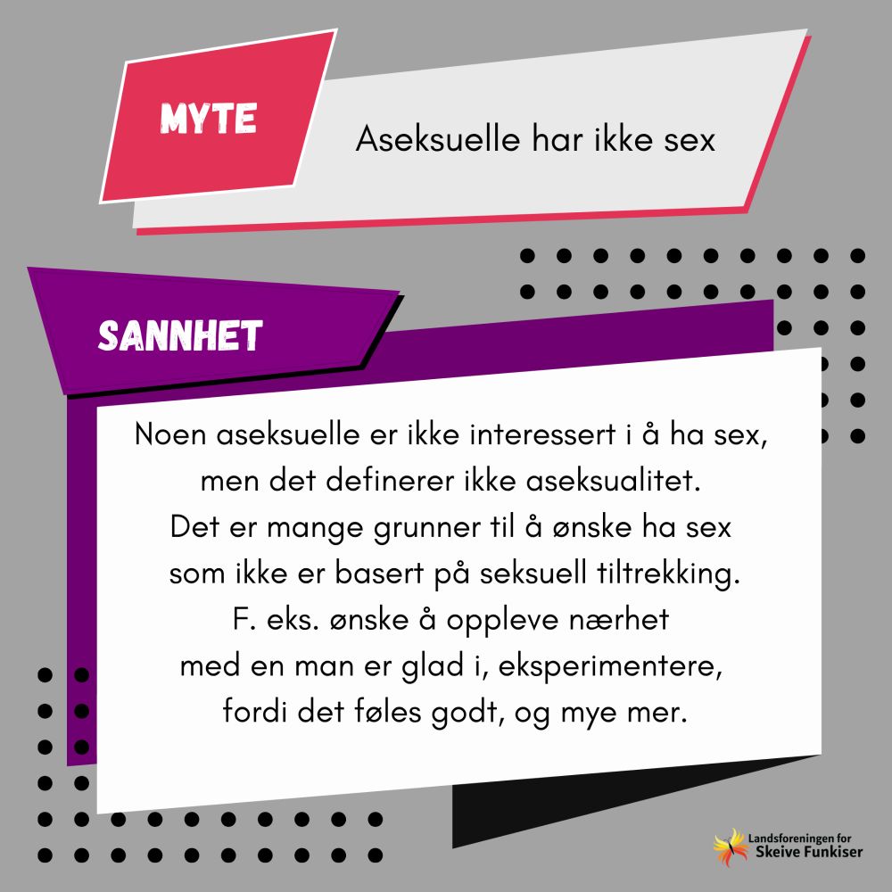 Myte: Aseksuelle har ikke sex. Sannhet: Noen aseksuelle er ikke interessert i å ha sex, men det definerer ikke aseksualitet. Det er mange grunner til å ønske ha sex som ikke er basert på seksuell tiltrekning. F. Eks ønske å oppleve nærhet med en man er glad i, eksperimentere, fordi det føles godt, og mye mer.