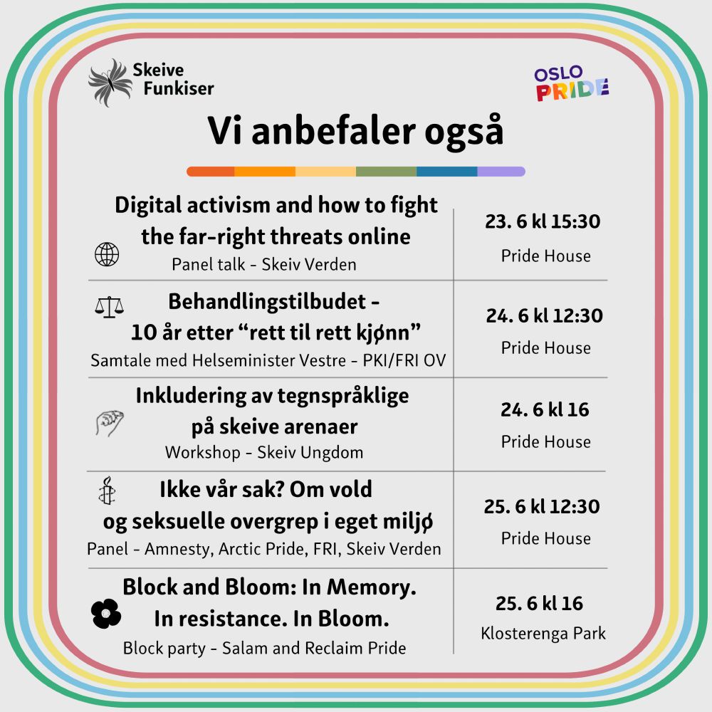 Digital activism and how to fight the far-right threats online
Panel talk - Skeiv Verden, Pride House, Mandag 23. Juni kl 15:30

Behandlingstilbudet - 10 år etter “rett til rett kjønn”
Samtale med Helseminister Vestre - PKI/FRI OV, Pride House, Tirsdag 24. Juni kl 12:30

Inkludering av tegnspråklige på skeive arenaer
Workshop - Skeiv Ungdom, Pride House, Tirsdag 24. Juni kl 16

Ikke vår sak? Om vold og seksuelle overgrep i eget miljø
Panel - Amnesty, Arctic Pride, FRI, Skeiv Verden, Pride House, Onsdag 25. Juni kl 12:30

Block and Bloom: In Memory. In Resistance. In Bloom.
Block party - Salam og Reclaim Pride, Klosterenga Park, Onsdag 25. Juni kl 16

Samme format og design som side 1: Funkispride-farget ramme, buede hjørner.
Skeive Funkiser-logo øverst til venstre.
Oslo Pride-logo øverst til høyre.
Tittel: "Vi anbefaler også" med fargelinje under.
Inneholder fem rader i en tabell med ikon, tekst, og dato/sted.

Ikonene brukt:
En globus for digital aktivisme og høyreekstremisme.
En vekt med to skåler for samtalen med Helseministeren.
En hånd med to fingre som former tegnspråktegnet for S for workshop om tegnspråk.
Logoen til Amnesty (et stearinlys med piggtrå rundt) for panelsamtale om vold og overgrep.
En valmueblomst for block partyet "Block and Bloom".
