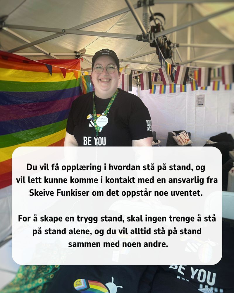 Bilde av en hvit, smilende person med runde briller og kort hår skjult av en caps. Hun har på seg en svart t-skjorte som sier "BE YOU" og et grønt solsikkebånd. Hun står i et hvitt telt med et regnbueflagg på veggen og sitteplasser i bakgrunnen.
I nedre halvdel av bildet er en tekstboks som sier: Du vil få opplæring i hvordan stå på stand, og vil lett kunne komme i kontakt med en ansvarlig fra Skeive Funkiser om det oppstår noe uventet.
For å skape en trygg stand, skal ingen trenge å stå på stand alene, og du vil alltid stå på stand sammen med noen andre