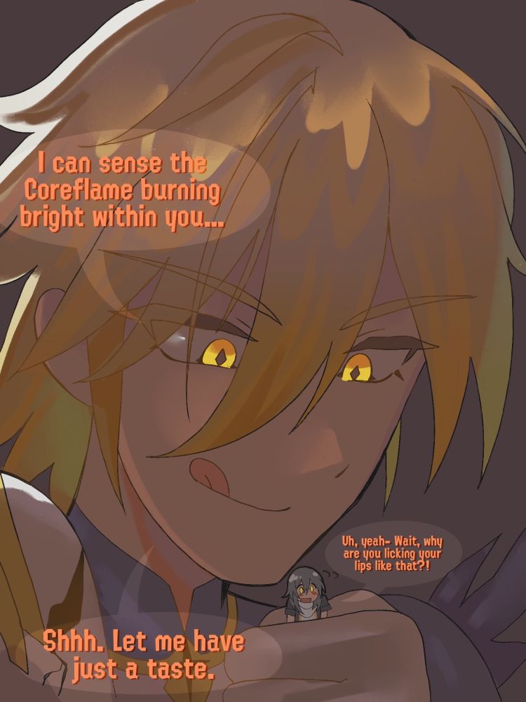 K: I can sense the Coreflame burning bright within you…
S: Uh, yeah- Wait, why are you licking your lips like that?!
K: Shhh. Let me have just a taste.