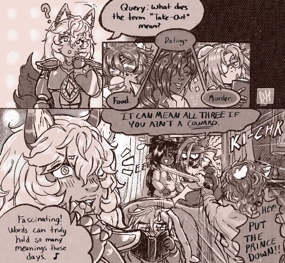 Short comic page of my OCs. Cantio cocks his head and asks: "Query: What does the term "take-out" mean? He's answered thrice by my characters Vincent, Léon, and Skull in order: "Food." "Dating!~" and, bluntly, "Murder."
Immediately in the next panel my oc Ruari threatens Léon with his sword to his neck yelling "IT CAN MEAN ALL THREE IF YOU AREN'T A COWARD!" Vincent yells at him to put the prince down, Skull hides his face in his book, and Cantio pays it no mind, happily musing. "Fascinating! Words can truly hold so many meanings these days.~"