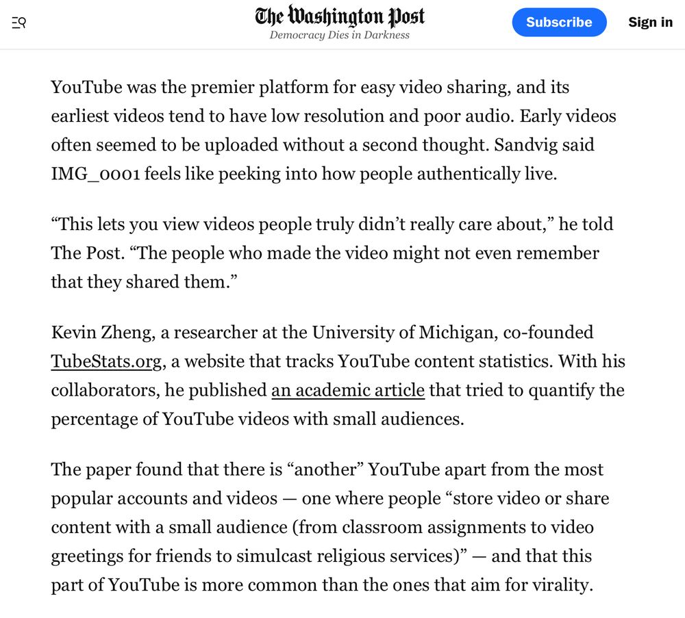 screenshot of an excerpt of the linked article on The Washington Post's website

Kevin Zheng, a researcher at the University of Michigan, co-founded TubeStats.org, a website that tracks YouTube content statistics. With his collaborators, he published an academic article that tried to quantify the percentage of YouTube videos with small audiences. The paper found that there is "another" YouTube apart from the most popular accounts and videos — one where people "store video or share content with a small audience (from classroom assignments to video greetings for friends to simulcast religious services)" — and that this part of YouTube is more common than the ones that aim for virality.