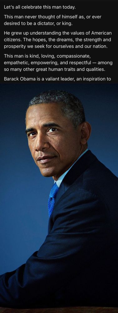 Let’s all celebrate this man today.

This man never thought of himself as, or ever desired to be a dictator, or king.

He grew up understanding the values of American citizens. The hopes, the dreams, the strength and prosperity we seek for ourselves and our nation.

This man is kind, loving, compassionate, empathetic, empowering, and respectful — among so many other great human traits and qualities.

Barack Obama is a valiant leader, an inspiration to us all, and he was a phenomenal president.