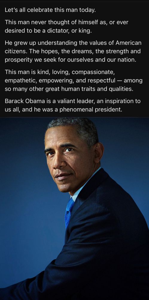 Let’s all celebrate this man today.

This man never thought of himself as, or ever desired to be a dictator, or king.

He grew up understanding the values of American citizens. The hopes, the dreams, the strength and prosperity we seek for ourselves and our nation.

This man is kind, loving, compassionate, empathetic, empowering, and respectful — among so many other great human traits and qualities.

Barack Obama is a valiant leader, an inspiration to us all, and he was a phenomenal president.