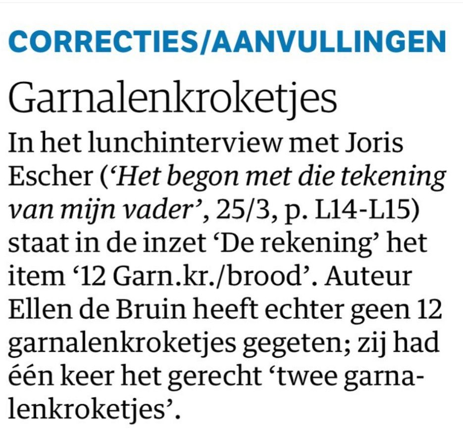 CORRECTIES/AANVULLINGEN
Garnalenkroketjes
In het lunchinterview met Joris
Escher ('Het begon met die tekening van mijn vader', 25/3, p. L14-L15) staat in de inzet 'De rekening' het item '12 Garn.kr./brood'. Auteur Ellen de Bruin heeft echter geen 12 garnalenkroketjes gegeten; zij had één keer het gerecht 'twee garna-lenkroketjes'.