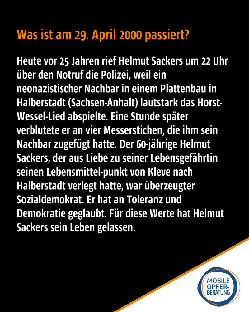 Was ist am 29. April 2000 passiert?
Heute vor 25 Jahren rief Helmut Sackers um 22 Uhr über den Notruf die Polizei, weil ein neonazistischer Nachbar in einem Plattenbau in Halberstadt (Sachsen-Anhalt) lautstark das Horst-Wessel-Lied abspielte. Eine Stunde später verblutete er an vier Messerstichen, die ihm sein Nachbar zugefügt hatte. Der 60-jährige Helmut Sackers, der aus Liebe zu seiner Lebensgefährtin seinen Lebensmittel-punkt von Kleve nach Halberstadt verlegt hatte, war überzeugter Sozialdemokrat. Er hat an Toleranz und Demokratie geglaubt. Für diese Werte hat Helmut Sackers sein Leben gelassen.