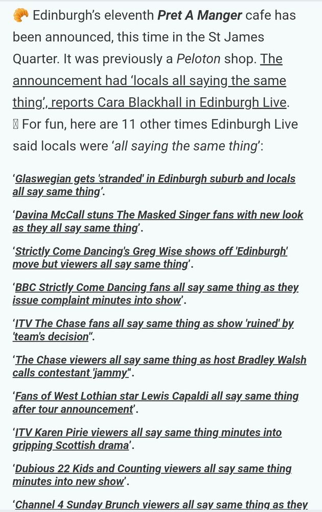 A list of headlines that all say people are "saying the same thing" 
Full text: 

Edinburgh’s eleventh Pret A Manger cafe has been announced, this time in the St James Quarter. It was previously a Peloton shop. The announcement had ‘locals all saying the same thing’, reports Cara Blackhall in Edinburgh Live.
⮑ For fun, here are 11 other times Edinburgh Live said locals were ‘all saying the same thing’:

‘Glaswegian gets 'stranded' in Edinburgh suburb and locals all say same thing’.
‘Davina McCall stuns The Masked Singer fans with new look as they all say same thing’.
‘Strictly Come Dancing's Greg Wise shows off 'Edinburgh' move but viewers all say same thing’.
‘BBC Strictly Come Dancing fans all say same thing as they issue complaint minutes into show’.
‘ITV The Chase fans all say same thing as show 'ruined' by 'team's decision'‘.
‘The Chase viewers all say same thing as host Bradley Walsh calls contestant 'jammy'‘.
‘Fans of West Lothian star Lewis Capaldi all say same thing after tour announcement’.
‘ITV Karen Pirie viewers all say same thing minutes into gripping Scottish drama’.
‘Dubious 22 Kids and Counting viewers all say same thing minutes into new show’.
‘Channel 4 Sunday Brunch viewers all say same thing as they spot forgotten 90s star’.