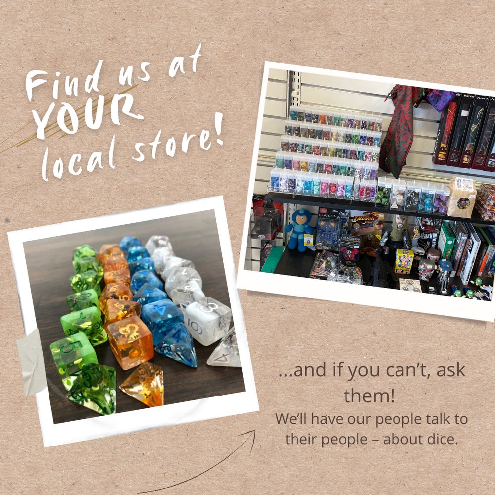 a paper like background, with the text Find us at YOUR local store! and '...and if you can't, ask them! We'll have our people talk to their people - -about dice.'
there are also two images, one of pretty dice in four rows, the other of a shelf at a local game store with shelves of dice in Adventure Dice packaging, next to other RPG products