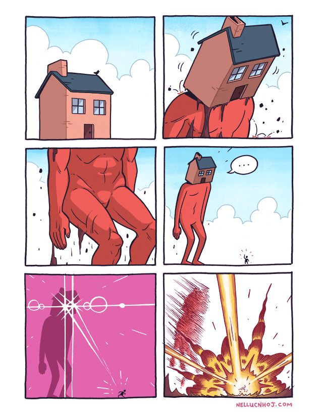 6 panel comic

P1: a lovely house. How ideal! Gosh, but wouldn't it be swell --just swell!-- to live the--

P2: IT RISES. The house tilts forward as we reveal it is actually a head sitting atop the shoulders of a red humanoid giant

P3: IT KEEPS HAPPENING. the house moves beyond the top of the panel, as the rest of the giant rises from the earth, dirt trailing behind.

P4: a wide shot to reveal the giant in their full glory, as they stare silently at a tiny human who waves back at them

P5: THE GIANT EVANGELIONS THE SHIT OUT OF THE HUMAN

P6: The human explodes, as the giant just stands there. Watching.