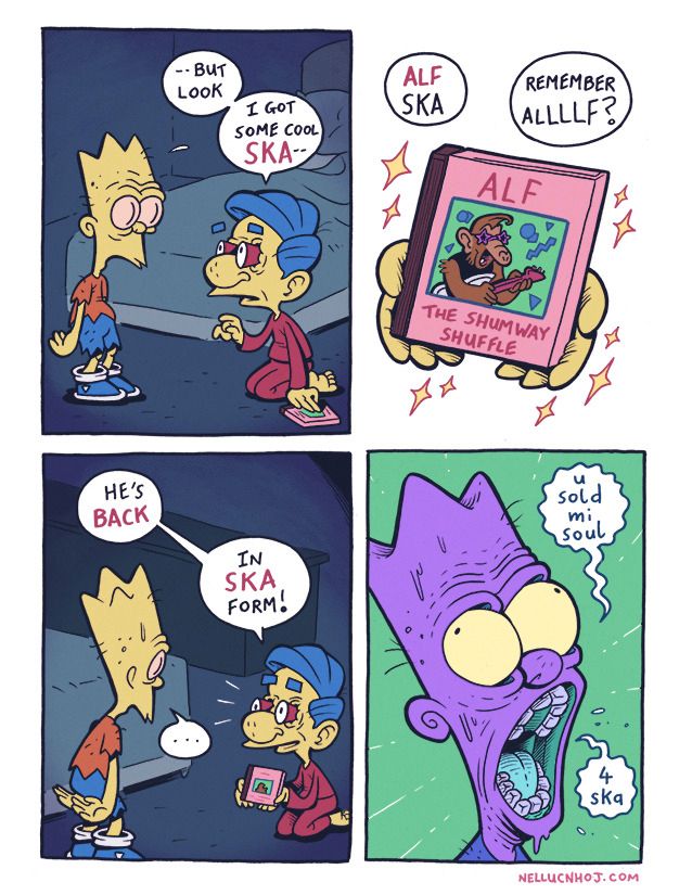 4 panel comic

P1: a dissheleveled looking Bart Simpson stands in a darkened bedroom. Kneeling on the floor in front of him is Milhouse, wearing a set of red pyjamas. The latter holds a music cassette in his left hand.

Milhouse, looking up at Bart, says "--but look... I got some cool Ska--"

P2: a closeup of the cassette cover, being held up by Milhouse, cradled lovingly in both hands. He says "--ALF Ska. Remember Alllllf?"

On it, we see '80s heartthrob, Alf Shumway. He is wearing star shades, and playing a guitar.

The album title is "The Shumway Shuffle"

P3: Bart looks on in utter silence, as Milhouse excitedly continues:

"He's back! In SKA form!"

P4: a closeup of Bart, looking utterly demonic, as he says "U sold mi soul... 4 ska"