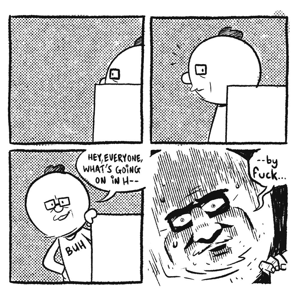 4 panel comic

P1: A crudely drawn me's head is visible --from the side-- over an office cubicle wall, as he walks by, from right to left.

P2: I'm now almost fully in view, but now my eye looks directly toward the reader, as if I've noticed something

P3: Leaning my left hand on the top corner of the cubicle wall, I lean over, with my other hand on my hip. Smile on my face, I say "hey, everyone, what's going on in h--"

P4: An extreme closeup of my face, now in horrifying detail, as I say "--by fuck..."