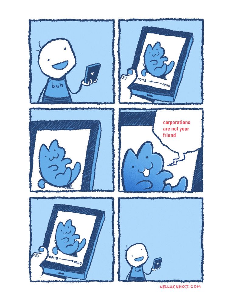 6 panel comic

P1: A crudely drawn guy stares at a phone with a vacant smile on his face

P2: We are now looking at the phone screen. A video is playing, in which similarly crudely-drawn cat lies on their back

P3: the POV closes in on the cat

P4: Even closer. The cat's mouth opens, as they say "corporations are not your friend"

P5: back to the full view of the screen, as the video ends

P6: The guy continues to stare on with a vacant smile, as the POV pans back