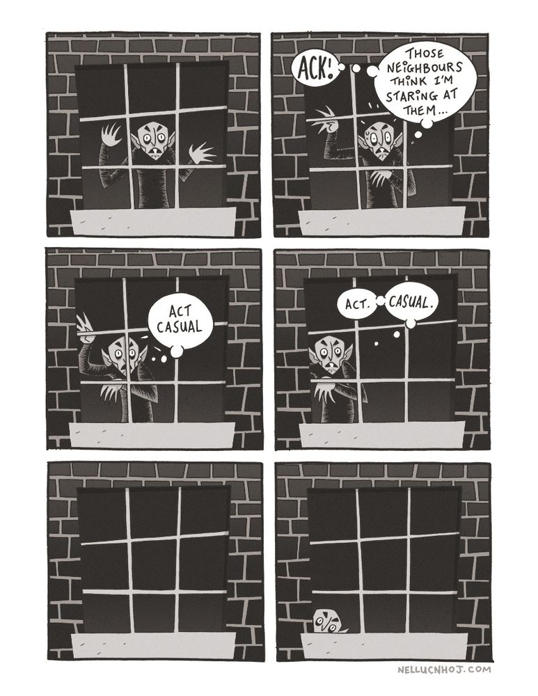 6 panel comic, black & white with a *slight* touch of sepia

P1: A window set in a brick wall, its angles all Dutch. Stood before it on the inside of the building --hands against the pane-- is everyone's favourite absolute goblin of a dracula: Nosferatu! 

He is staring at us, his lizard-like eyes wide, while his frowning mouth --slightly ajar-- displays a single sharp buck tooth

P2: Nose's eyes open wider, taking on a tall squished oval shape. His mouth bunches up --but does not close-- in horror. His clawed hands move to his right; the left held limply over his chest, while the right is held up and to the top right of his head.

He thinks to himself "ACK! Those neighbours think I'm staring at them..."

P3: In the same position as the previous panel, Nose begins to move to this right, his right hand now slightly out of the frame of the window, and obscured by the outside wall. He thinks "act casual"

P4: Moving further to his right --his right arm now completely out of view-- he continues "Act. Casual."

P5: the window is now empty--

P6: --only for Nose to peek up from the bottom left (our bottom left, mind) of the window, only his wide eyes visible.