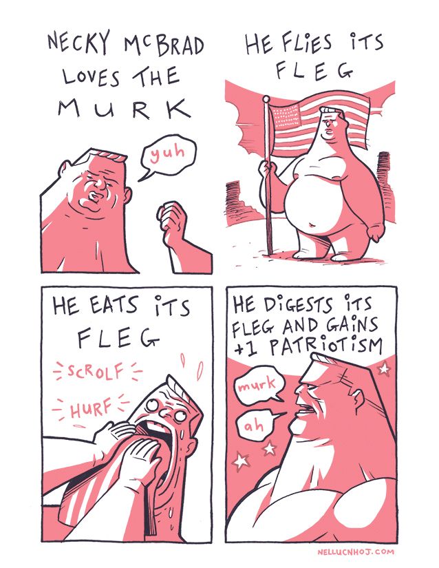 4 panel comic

P1: A man from the neck --all neck, forever neck-- up, his face lost in the ham hock that is his head. As Abe Simpson once said, he has a haircut "you can set your watch to."

He holds up a left fist as he grunts "yuh"

Above him, a caption: "Necky McBrad loves the Murk"

P2: McBrad stands naked and proud in a desert, holding aloft the blood-striped piece of cloth that is the American flag, which flaps in the wind.

"He flies its fleg"

P3: A closeup again on McBrad, looking just as unhinged as his jaw, which opens wide so he can stuff the flag in to his gaping maw.

"He eats its fleg"

P4: A side on profile of McBrad, all terrifying stoicism.

"He digests its fleg and gains +1 patriotism"

McBrad grunts "murk. ah."