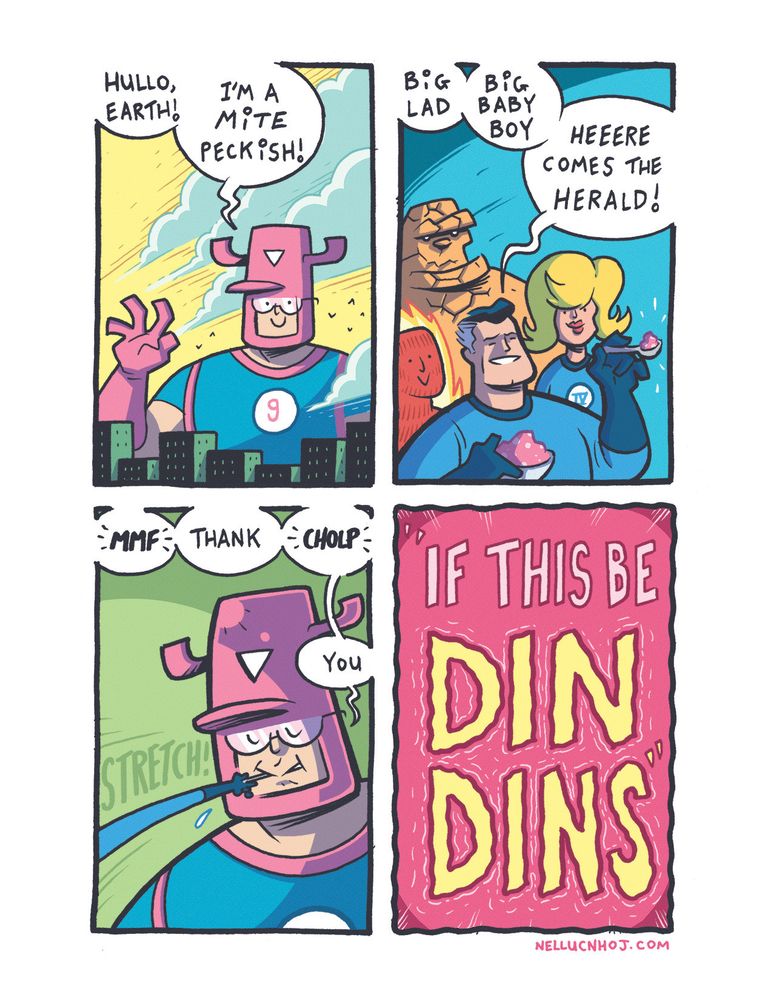 4 panel comic

P1: DAYTIME! THE BIG APPLE! WHAT'S THIS?! THAT GIANT-GALACTIC  WITH AN APPETITE TO MATCH, galactus, IS HERE! WILL THERE BE... A GALACTUSSLE?!

RAISING A HAND THE SIZE OF A CONTINENT, HE SPEAKS THUS! "hullo earth! I'm a MITE peckish!"

P2: SUDDENLY! THE FANTASTIC 4!!!

REED RICHARDS HOLDS A BOWL CONTAINING SOME PINK SUBSTANCE IN ONE HAND, AND A SPOON OF IT IN THE OTHER! WHAT MANNER OF INVENTION HAS HE CONCOCTED TO SAVE THE DAY?!

SPEAKING WITH HIS TOKEN AUTHORITY, REED SAYS "big lad. big baby boy. heeere comes the herald!"

P3: USING HIS FANTASTIC POWERS, REED STRETCHES HIS ARM BEYOND THE BEYONDS TO FEED THE GALACTIC GALOOT! THUS QUELLED, GALACTUS SPEAKS HIS THANKS BETWEEN MOUTHFULS OF THE FANTASTIFOOD!!

"*mmf thank *cholp* you"

P4: SLAM TO TITLE!! "IF THIS BE DIN DINS"