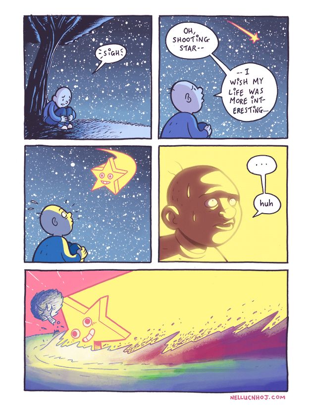 5 panel comic

P1: A lone guy sits beneath a tree, atop a grassy hill. Everything is bathed in cool blues; the sky, a sea of stars

The guy is wrapped up in a foetal position. Dejected looking, he sighs.

P2: Suddenly, a shooting star strwaks yellow across the sky. Looking up, the guy says "oh, shooting star... I wish my life was more interesting..."

P3: Same POV. The object suddenly does a dramatic swerve, and speeds Earthward, directly toward the guy, who looks on in wide-eyed shock.

The shooting star is literally that, the absolute archetype of a cartoon star: five points, and an Emoji style face in its centre. It grins vacantly, its saucer-like eyes showing both too.Much white, and too much pupil all at once.

P4: A closeup of the guy's face, bathed in --almost blown out with-- yellow light. A beat, before he lets out a quiet --and all too final-- "huh"

P5: A wide panel, almost filling the width the page. The Star slams violently into the hill, leaving towering mounds of disturbed dirt in its wake. The tree snaps and flies away, like it's nothing but a matchstick.

The Star's vacant grin, unchanging.