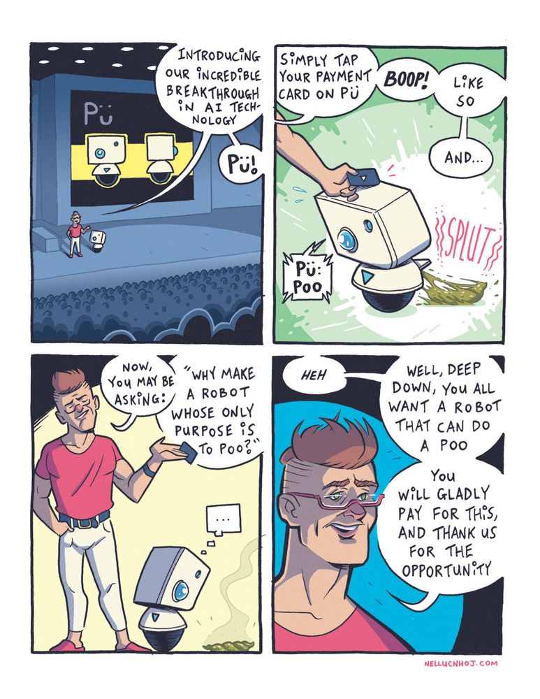 4 panel comic

P1: Establishing wide shot of a tech conference thing. A large crowd sits in shadow, watching a figure on a stage, wearing a pink tee, cream trousers, and pink sandals. Beside him is a small cute robot that looks like Star Wars' BB-8 crossed with an old Apple computer.

Behind the person and robot, a large screen displaying an image of the robot from the front and side. Above, the name: Pü

The human speaks: "Introducing our incredible breakthrough in AI technology: PÜ!"

P2: A closeup of Pü. The guys left hand reaches into frame, and taps a credit card on Pü's head.

"Simply tap your payment card on Pü --BOOP!-- like so, and..."

The little robot says "Pü Poo" as a horrible looking shit rockets out from a hatch in their back, landing with a steamy "SPLUT" on the stage

P3: the tech bro, looking all too smug, addresses the crowd: "now, you may be asking: " why make a robot whose only purpose is to poo?""

Poor ol' Pü stares down in silence at What the power of Capitalism has wrought.

P4: A closeup of Tech Bro, as he finishes with "HEH. Well, deep down, you all want a robot that can do a poo. You will gladly pay for this, and thank us for the opportunity."