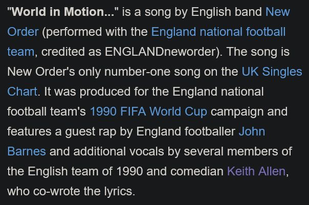First paragraph from the Wikipedia entry for the New Order song, "World in Motion."

""World in Motion..." is a song by English band New Order (performed with the England national football team, credited as ENGLANDneworder). The song is New Order's only number-one song on the UK Singles Chart. It was produced for the England national football team's 1990 FIFA World Cup campaign and features a guest rap by England footballer John Barnes and additional vocals by several members of the English team of 1990 and comedian Keith Allen, who co-wrote the lyrics."