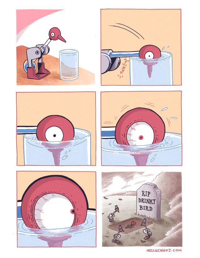 6 panel comic

P1: One of those old school "drinking bird" toys, stood by a glass of water

P2: Closeup as they dunk their head in the water with an audible "tink," as their neck hits the glass

P3: We zoom in further on the head, and their wide staring eye. A few bubbles of air come up from its beak under the water, and breach the surface

P4: we close in even further, as their eye widens in abject terror. The bird toy begins to shake uncontrollably as their beak remains in the water

P5: We close in even further on their eye, which has now rolled up into its head

P6: We have now cut to a grave, whose tombstone reads "RIP Drinky Bird." Surrounding the grave are three other drinky birds, all wearing formal hats.

A single rose lays upon the grave.