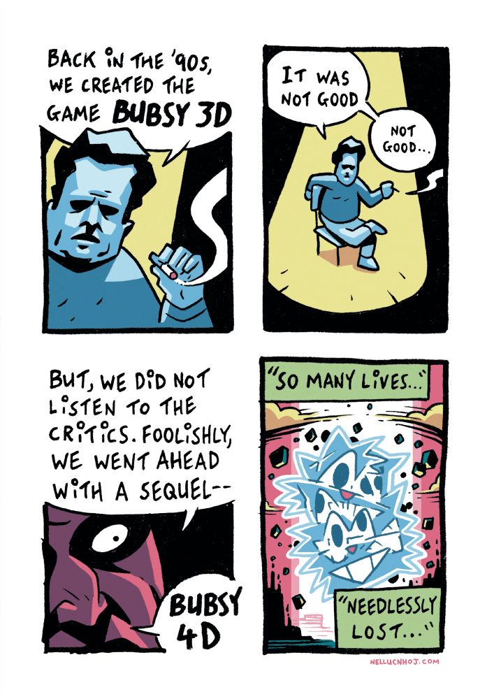 4 panel comic:

P1: Closeup of a middle-aged guy, from the chest up. He is dramatically lit from above by a spotlight. In his left hand, a cigarette from which curls a tendril of smoke.

He speaks to an unseen interviewer: "back in the '90s, we created the game BUBSY 3D"

P2: a high shot, looking down on the guy, He is sat in a non-descript chair, his right arm draped casually over the back, while he has his right leg draped over his left.

He continues. "It was not good. not good..."

P3: Extreme closeup of the guy's face, focused on his left eye, wide and intense.

"But we did not listen to the critics. Foolishly, we went ahead with a sequel-- BUBSY 4D"

P4: an apocalyptic scene, as a multi-faceted Bubsy head Evangelions out of the wreckage of a city in a beam of intense light, rubble rising around it. The clouds part. It is the end.