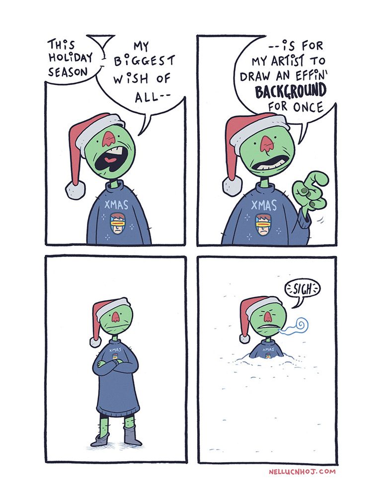 4 panel comic

P1: a humanoid character with green skin, wearing a ratty looking jumper/sweater, and a Santa hat. The jumper has the word "XMAS" on it, with a simple drawing of the X-Men's Cyclops (his '90s design) beneath that.

Our character is visible from their stomach up, as they speak directly to the reader, saying "this holiday season, my biggest wishes all--"

P2: Same POV, but now the character is pointing at us with their left hand, as they continue: "--is for my artist to draw an effin' BACKGROUND for once"

P3: The POV draws back, to show the character in full. The jumper/sweater goes down past their bare knees, nearly reaching the moist looking socks on the feet.

The character has their arms crossed, as they stand against a plain white background

P4: with the addition (and subtraction) of a few simple lines, the character now looks to be buried up totheir chest in snow.

The character closes their eyes in annoyance, a cloud of vapour exiting their mouth along with their audible sigh. 