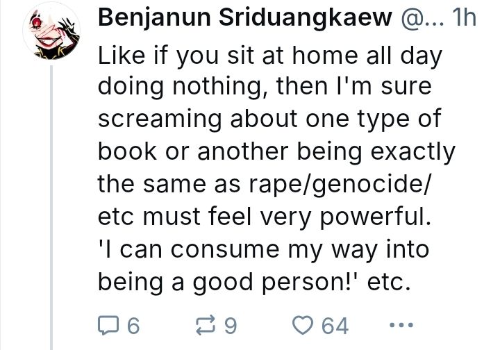Benjanun Sriduangkaew: Like if you sit at home all day doing nothing, then I'm sure screaming about one type of book or another being exactly the same as rape/genocide/etc must feel very powerful.