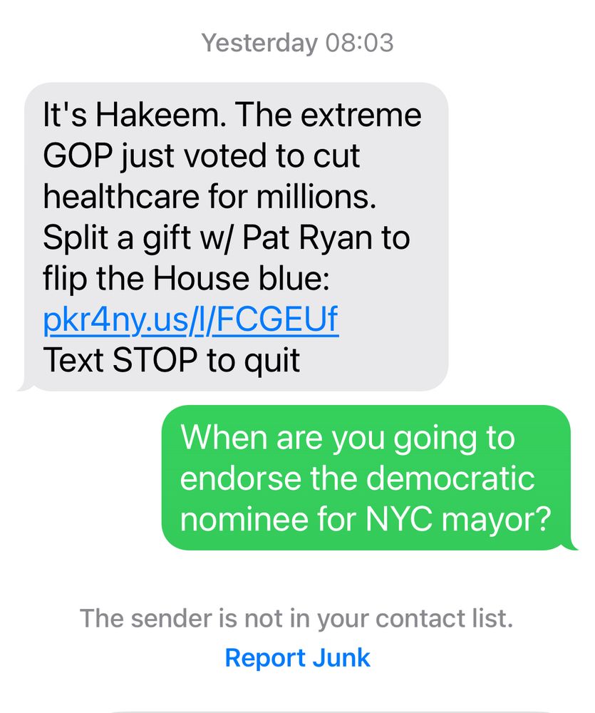 Text from Hakeem Jeffries TWO DAYS AGO: It's Hakeem. The extreme GOP just voted to cut healthcare for millions. Split a gift w/ Pat Ryan to flip the House blue

My response: When are you going to endorse the democratic nominee for NYC mayor?

Hakeem hasn’t responded to me.