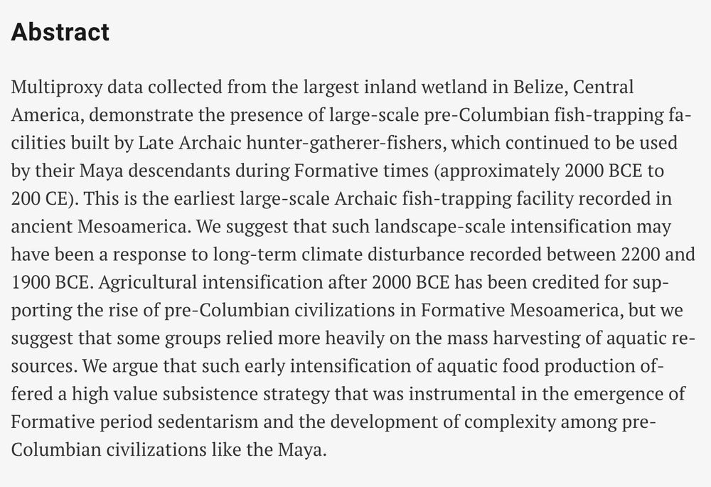 Abstract

Multiproxy data collected from the largest inland wetland in Belize, Central America, demonstrate the presence of large-scale pre-Columbian fish-trapping facilities built by Late Archaic hunter-gatherer-fishers, which continued to be used by their Maya descendants during Formative times (approximately 2000 BCE to 200 CE). This is the earliest large-scale Archaic fish-trapping facility recorded in ancient Mesoamerica. We suggest that such landscape-scale intensification may have been a response to long-term climate disturbance recorded between 2200 and 1900 BCE. Agricultural intensification after 2000 BCE has been credited for supporting the rise of pre-Columbian civilizations in Formative Mesoamerica, but we suggest that some groups relied more heavily on the mass harvesting of aquatic resources. We argue that such early intensification of aquatic food production offered a high value subsistence strategy that was instrumental in the emergence of Formative period sedentarism and the development of complexity among pre-Columbian civilizations like the Maya.