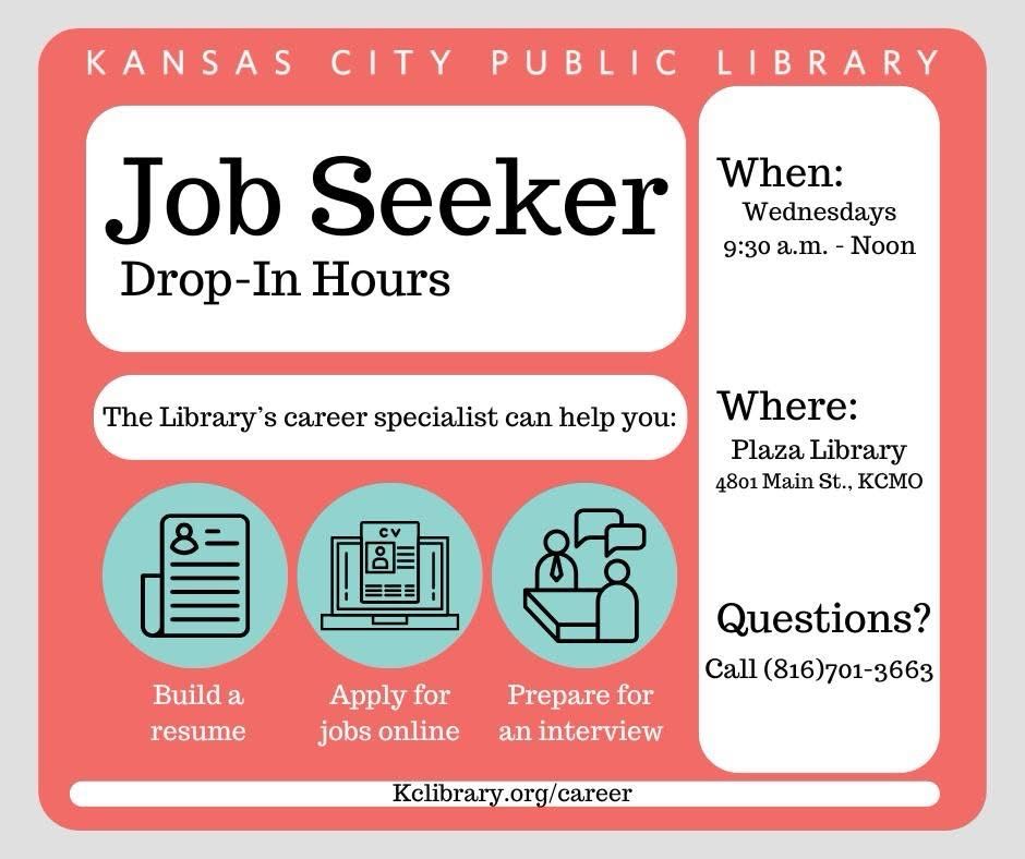 Kansas City Public Library Job seeker drop-in hours. 
When: Wednesdays 9:30 a.m. to noon.  
Where: Plaza Library, 4801 Main street, Kansas City Missouri.

For Questions call 816-701-3663

The library’s Career Specialist can help you build a résumé, apply for jobs online, prepare for an interview.

Kclibrary.org/career 