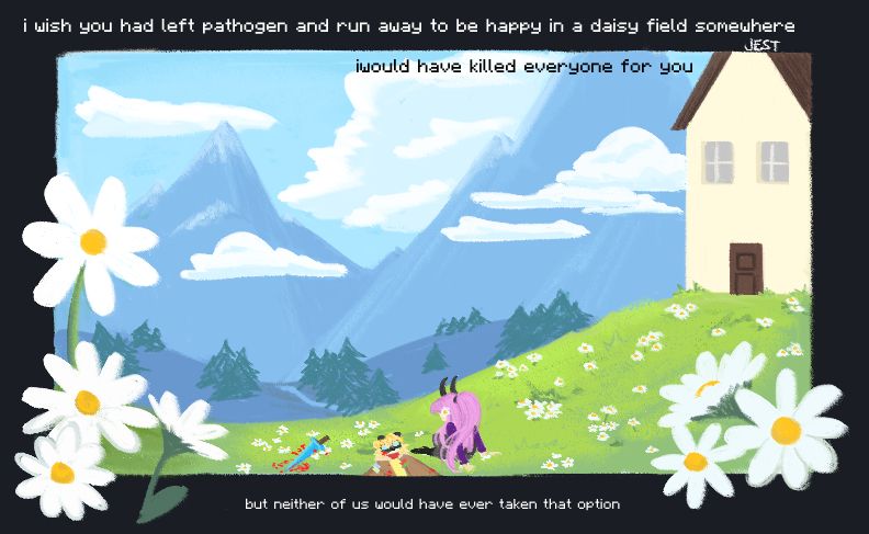 jest and blue in a field of daisies. there's a house on a hill, overlooking a landscape in the background. there's a bloodied sword lying in the grass and text that reads "i wish you had left pathogen and run away to be happy in a daisy field somewhere. i would have killed everyone for you. but neither of us would have ever taken that option."