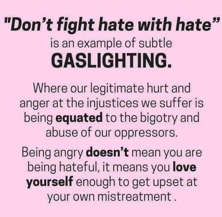 Pink square graphic with the text: “Don’t fight hate with hate” is an example of subtle gaslighting. Where our legitimate hurt and anger at the injustices we suffer is being equated to the bigotry and abuse of our oppressors. Being angry doesn’t mean you are being hateful, it means you love yourself enough to get upset at your own mistreatment.