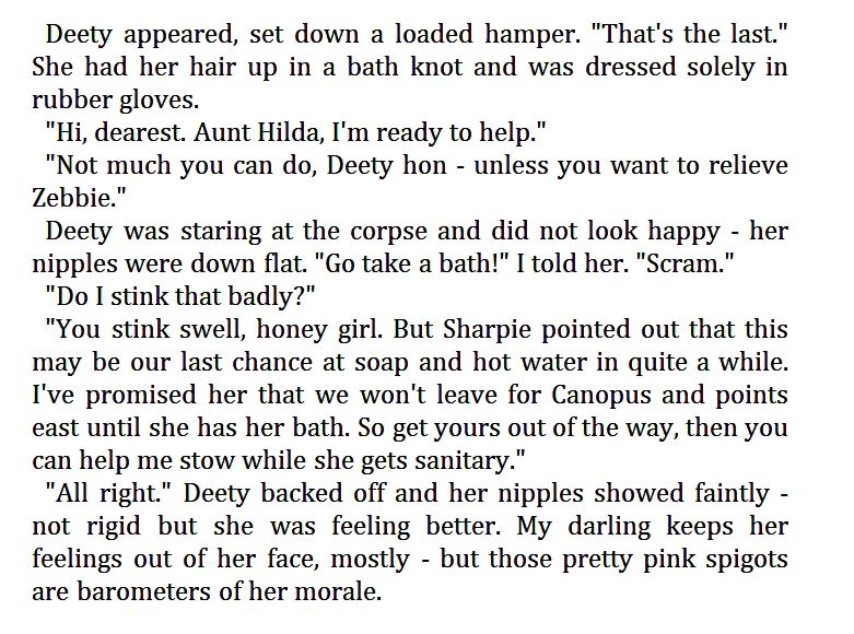 Deety appeared, set down a loaded hamper. "That's the last." She had her hair up in a bath knot and was dressed solely in rubber gloves.

"Hi, dearest. Aunt Hilda, I'm ready to help."

"Not much you can do, Deety hon - unless you want to relieve Zebbie."

Deety was staring at the corpse and did not look happy - her nipples were down flat. "Go take a bath!" I told her. "Scram."

"Do I stink that badly?"

"You stink swell, honey girl. But Sharpie pointed out that this may be our last chance at soap and hot water in quite a while. I've promised her that we won't leave for Canopus and points east until she has her bath. So get yours out of the way, then you can help me stow while she gets sanitary."

"All right." Deety backed off and her nipples showed faintly -not rigid but she was feeling better. My darling keeps her feelings out of her face, mostly - but those pretty pink spigots are barometers of her morale.