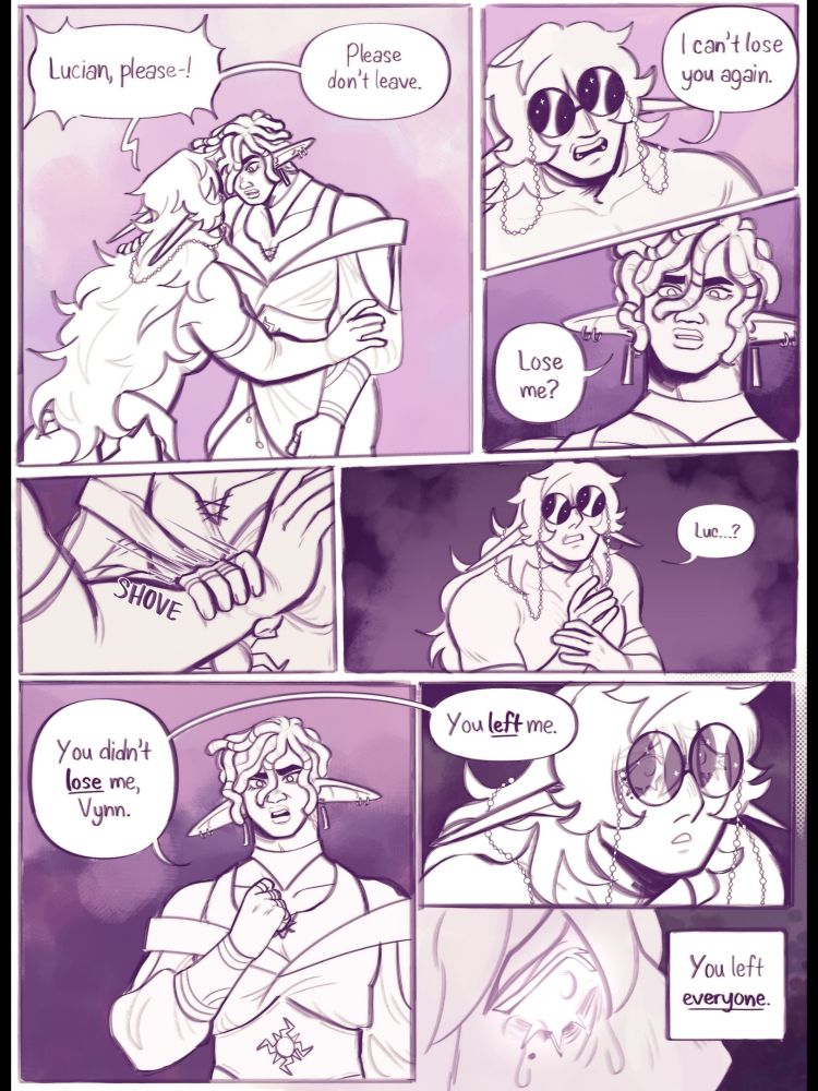 Digital comic of my dnd ocs Vynn and Lucian. In the first panel, Vynn holds onto Lucian and says "Lucian, please! Please don't leave." The second panel is a close up of Vynn's face as he says "I can't lose you again." The third panel is a close up of Lucian's angry face as he says "Lose me?". The fourth panel Lucian is pushing Vynn's hand off him. The fifth panel shows Vynn holding his hand and saying "Luc...?". The sixth panel is Lucian holding his hand to his chest with an angry expression saying "You didn't lose me, Vynn." The seventh panel is another close up of Vynn's horrified face with Lucian's speech bubble continuing "You left me." The final panel is a flashback of a close up on Vynn's eye with tears, and the text "You left everyone."