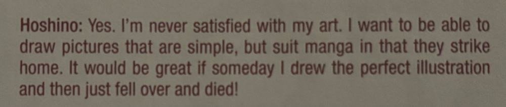 interview excerpt from d.gray-man mangaka, hoshino katsura: "Yes. I'm never satisfied with my art. I want to be able to draw pictures that are simple, but suit manga in that they strike home. It would be great if someday I drew the perfect illustration and then just fell over and died!"
