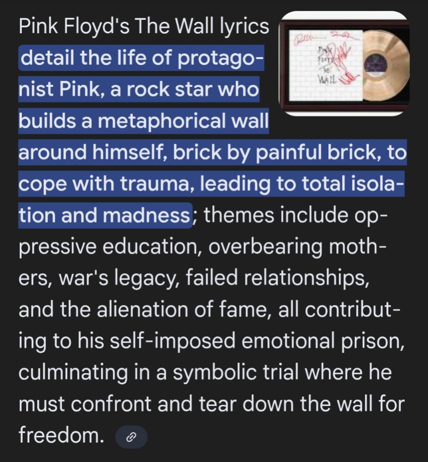 Pink Floyd's The Wall lyrics detail the life of protagonist Pink, a rock star who builds a metaphorical wall around himself, brick by painful brick, to cope with trauma, leading to total isolation and madness; themes include oppressive education, overbearing mothers, war's legacy, failed relationships, and the alienation of fame, all contributing to his self-imposed emotional prison, culminating in a symbolic trial where he must confront and tear down the wall for freedom.  