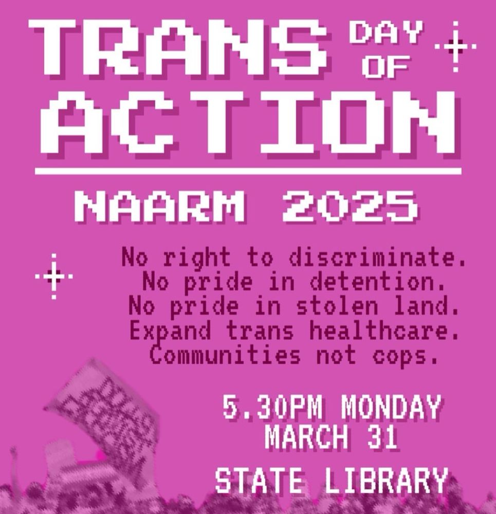 TRANS DAY OF ACTION NAARM 2025

No right to discriminate.
No Pride in detention.
No Pride in stolen land.
Expand trans healthcare.
Community not cops.

5:30 PM Monday March 31
Vic State Library