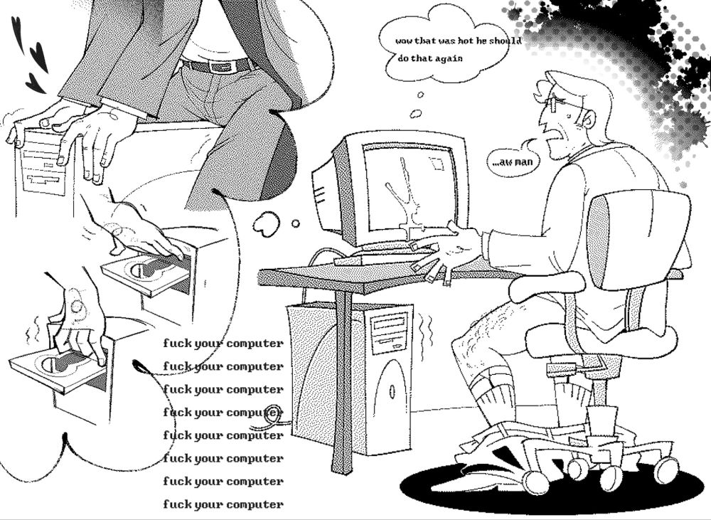 A digital illustration of a middle aged businessman sitting at a computer desk. He is partially dressed in a suit, his pants dropped to his ankles.
Appearing disappointed, he gestures towards the computer sat in front of him. The crt now covered in cum. A speech bubble to the left of him reads
"aw man.." In response to this newfound problem, a thought bubble above the computer reads "wow that was hot he should do that again" An even larger thought bubble connected to the computer takes up the left half of the composition. Inside, there are more illustrations depicting the businessman straddling and fingering the computer tower. beneath the large thought bubble is unaffiliated text that reads "fuck your computer' repeated several times