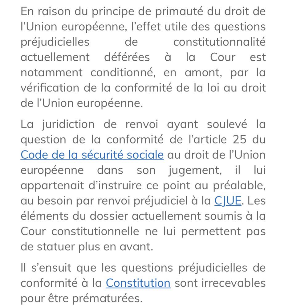 En raison du principe de primauté du droit de l’Union européenne, l’effet utile des questions préjudicielles de constitutionnalité actuellement déférées à la Cour est notamment conditionné, en amont, par la vérification de la conformité de la loi au droit de l’Union européenne.
La juridiction de renvoi ayant soulevé la question de la conformité de l’article 25 du Code de la sécurité sociale au droit de l’Union européenne dans son jugement, il lui appartenait d’instruire ce point au préalable, au besoin par renvoi préjudiciel à la CJUE. Les éléments du dossier actuellement soumis à la Cour constitutionnelle ne lui permettent pas de statuer plus en avant.
Il s’ensuit que les questions préjudicielles de conformité à la Constitution sont irrecevables pour être prématurées.