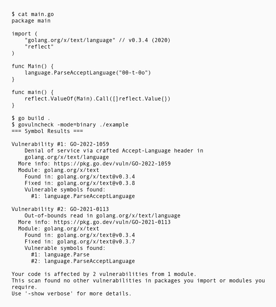 Go example that imports a library with a vulnerable accept header parser function from 2020. It uses the reflect package to call it. Running govulncheck in binary mode results in finding 2 vulnerabilities.

Source code:
```
$ cat main.go
package main

import (
    "golang.org/x/text/language" // v0.3.4 (2020)
    "reflect" 
)

func Main() {
    language.ParseAcceptLanguage("00-t-0o")
}

func main() {
    reflect.ValueOf(Main).Call([]reflect.Value{})
}
```