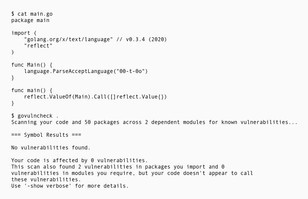 Again the same Go example calling a vulnerable function using reflect. This time govulncheck is called in source mode though, reporting:

No vulnerabilities found.

Your code is affected by 0 vulnerabilities.
This scan also found 2 vulnerabilities in packages you import and 0
vulnerabilities in modules you require, but your code doesn't appear to call these vulnerabilities.