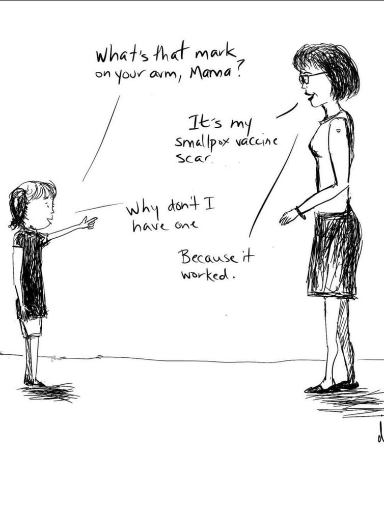 A small girl asks: What’s that mark on your arm, Mama?

Mom: It’s my smallpox vaccine scar. 

Girl: Why don’t I have one?

Mom: Because it worked. 