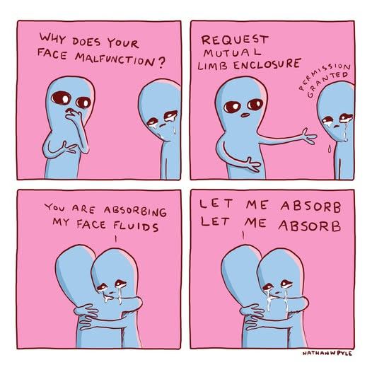 A comic from Nathan Pyle’s "Strange Planet" series. See https://screenrant.com/best-strange-planet-comics-by-nathan-w-pyle/

The blue being on the right is crying. 

Being on the left: "Why does your face malfunction?"

"Request mutual limbs enclosure"

Being on the right: "permission granted"

They hug. 

Right: "you are absorbing my face fluids"

Left: "let me absorb let me absorb"