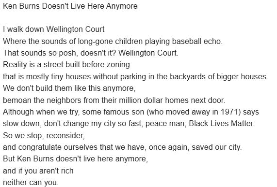 Ken Burns Doesn't Live Here Anymore

I walk down Wellington Court
where the sounds of long-gone children playing baseball echo.
That sounds so posh, doesn't it? Wellington Court.
Reality is a street built before zoning 
that is mostly tiny houses without parking in the backyards of bigger houses. 
We don't build them like this anymore, bemoan the neighbors from their million dollar homes next door. 
Although every time we try, some famous son (who moved away in 1971) says 
slow down, don't change my city so fast, peace man, Black Lives Matter.
So we stop, reconsider,
and congratulate ourselves that we have, once again, saved our city. 
But Ken Burns doesn't live here anymore,
and if you aren't rich
neither can you.
