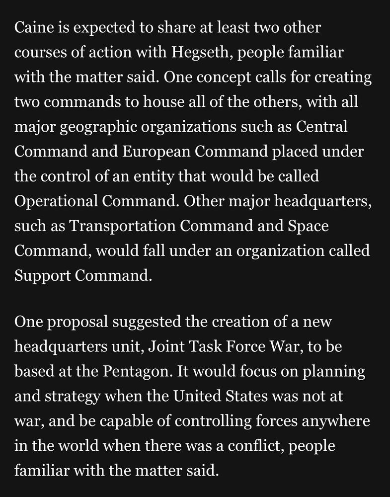 Caine is expected to share at least two other courses of action with Hegseth, people familiar with the matter said. One concept calls for creating two commands to house all of the others, with all major geographic organizations such as Central Command and European Command placed under the control of an entity that would be called Operational Command. Other major headquarters, such as Transportation Command and Space Command, would fall under an organization called Support Command.
One proposal suggested the creation of a new headquarters unit, Joint Task Force War, to be based at the Pentagon. It would focus on planning and strategy when the United States was not at war, and be capable of controlling forces anywhere in the world when there was a conflict, people familiar with the matter said.
