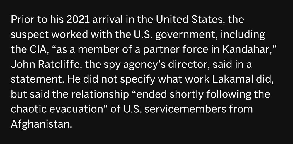 Prior to his 2021 arrival in the United States, the suspect worked with the U.S. government, including the CIA, "as a member of a partner force in Kandahar," John Ratcliffe, the spy agency's director, said in a statement. He did not specify what work Lakamal did, but said the relationship "ended shortly following the chaotic evacuation" of U.S. servicemembers from Afghanistan.