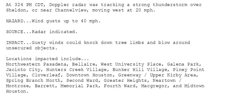 At 324 PM CDT, Doppler radar was tracking a strong thunderstorm over
Sheldon, or near Channelview, moving west at 20 mph.

HAZARD...Wind gusts up to 40 mph.

SOURCE...Radar indicated.

IMPACT...Gusty winds could knock down tree limbs and blow around
unsecured objects.

Locations impacted include...
Northwestern Pasadena, Bellaire, West University Place, Galena Park,
Jacinto City, Hunters Creek Village, Bunker Hill Village, Piney Point
Village, Cloverleaf, Downtown Houston, Greenway / Upper Kirby Area,
Spring Branch North, Second Ward, Greater Heights, Neartown /
Montrose, Barrett, Memorial Park, Fourth Ward, Macgregor, and Midtown
Houston.