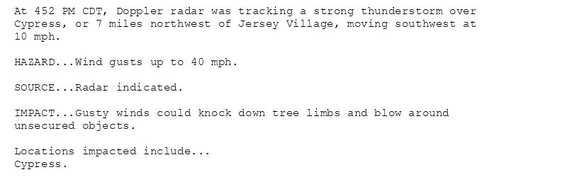 At 452 PM CDT, Doppler radar was tracking a strong thunderstorm over
Cypress, or 7 miles northwest of Jersey Village, moving southwest at
10 mph.

HAZARD...Wind gusts up to 40 mph.

SOURCE...Radar indicated.

IMPACT...Gusty winds could knock down tree limbs and blow around
unsecured objects.

Locations impacted include...
Cypress.